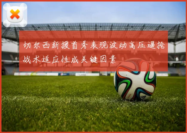 切尔西新援首秀表现波动高压逼抢战术适应性成关键因素